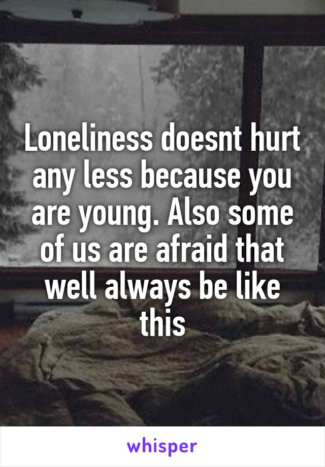 Loneliness doesnt hurt any less because you are young. Also some of us are afraid that well always be like this
