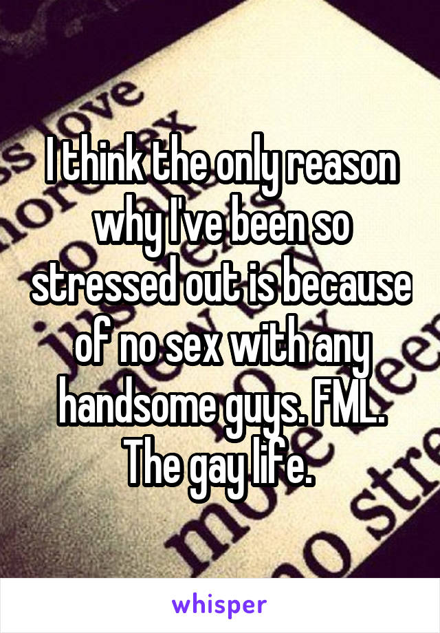 I think the only reason why I've been so stressed out is because of no sex with any handsome guys. FML. The gay life. 