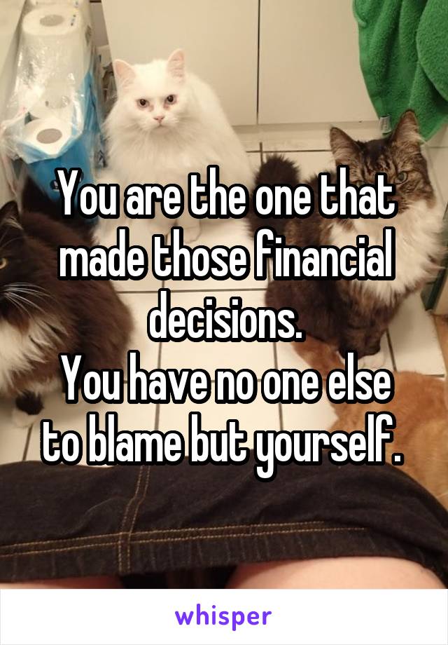 You are the one that made those financial decisions.
You have no one else to blame but yourself. 