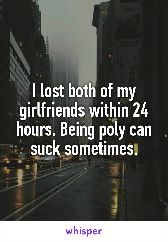 I lost both of my girlfriends within 24 hours. Being poly can suck sometimes.