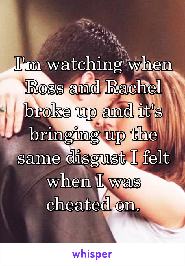 I'm watching when Ross and Rachel broke up and it's bringing up the same disgust I felt when I was cheated on.