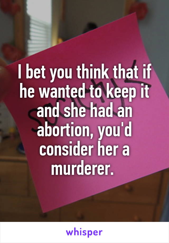 I bet you think that if he wanted to keep it and she had an abortion, you'd consider her a murderer. 