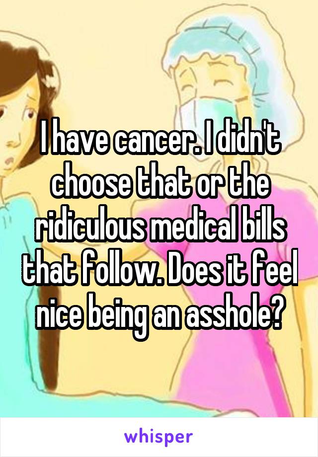I have cancer. I didn't choose that or the ridiculous medical bills that follow. Does it feel nice being an asshole?