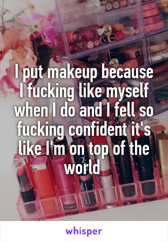 I put makeup because I fucking like myself when I do and I fell so fucking confident it's like I'm on top of the world 