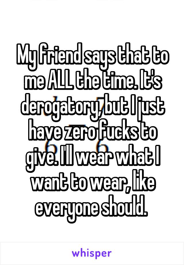 My friend says that to me ALL the time. It's derogatory, but I just have zero fucks to give. I'll wear what I want to wear, like everyone should. 