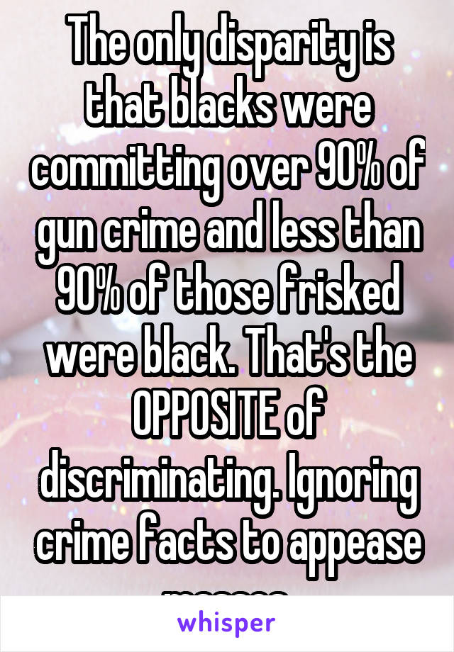 The only disparity is that blacks were committing over 90% of gun crime and less than 90% of those frisked were black. That's the OPPOSITE of discriminating. Ignoring crime facts to appease masses.