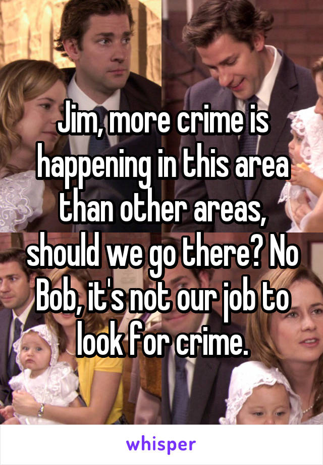 Jim, more crime is happening in this area than other areas, should we go there? No Bob, it's not our job to look for crime.