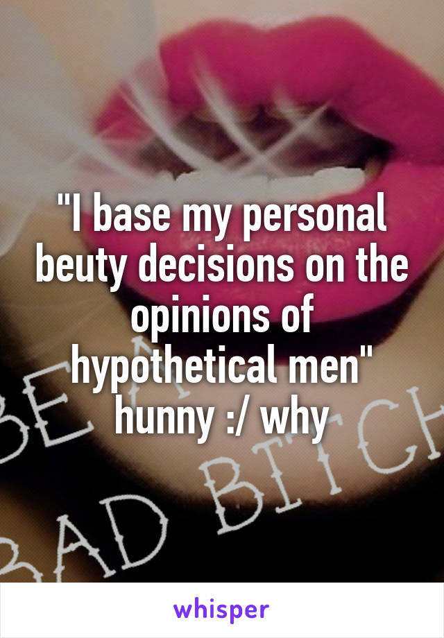 "I base my personal beuty decisions on the opinions of hypothetical men" hunny :/ why