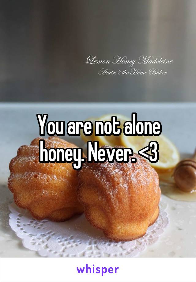 You are not alone honey. Never. <3