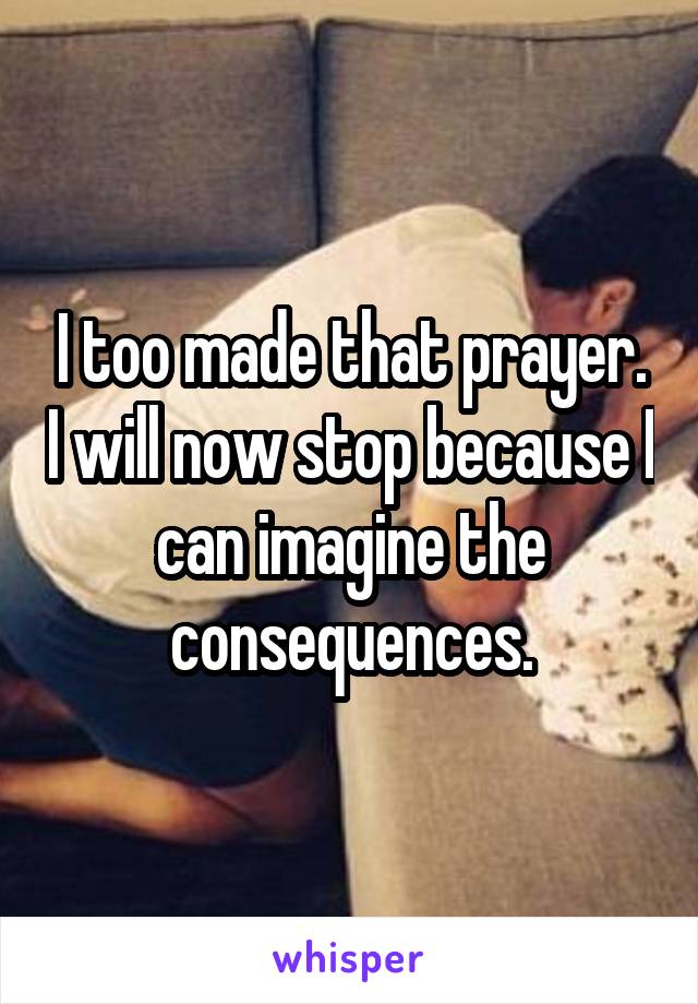 I too made that prayer. I will now stop because I can imagine the consequences.