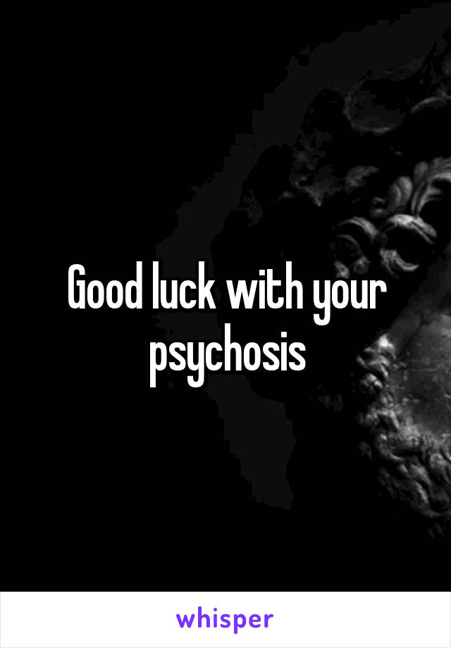Good luck with your psychosis