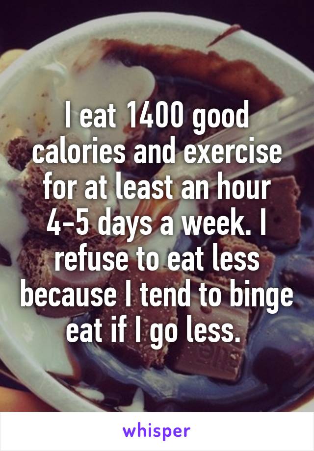 I eat 1400 good calories and exercise for at least an hour 4-5 days a week. I refuse to eat less because I tend to binge eat if I go less. 