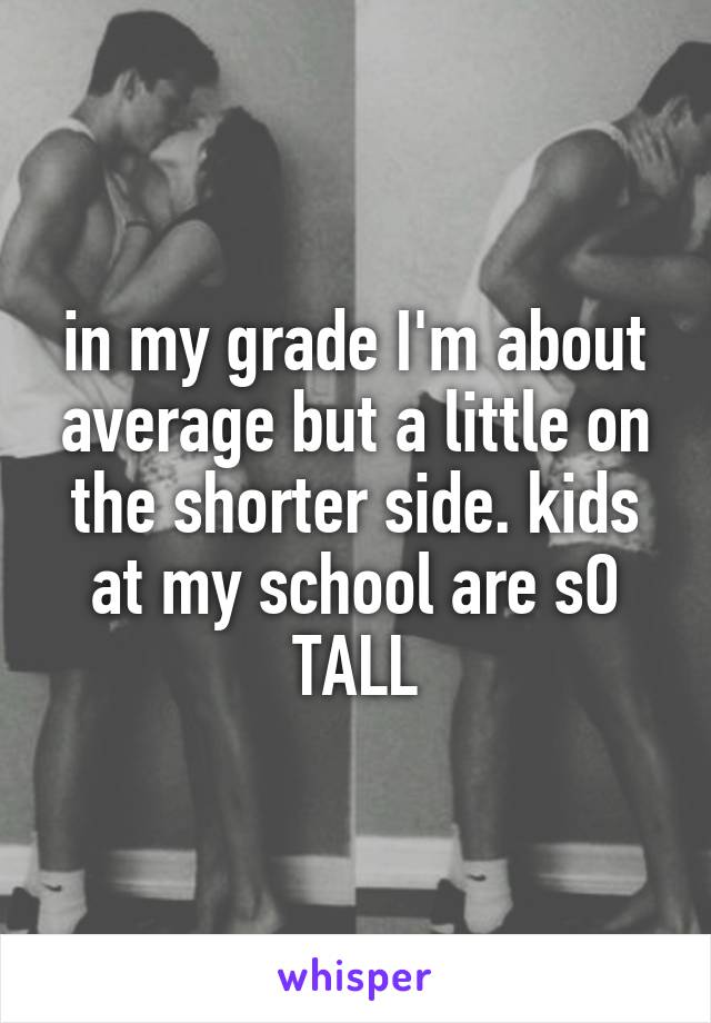 in my grade I'm about average but a little on the shorter side. kids at my school are sO TALL
