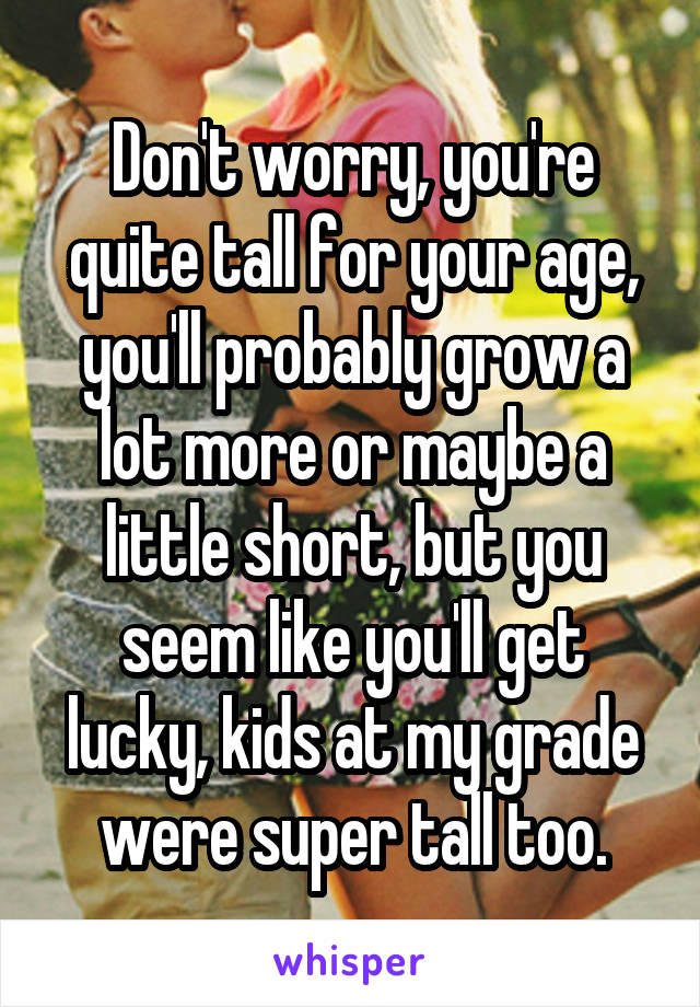 Don't worry, you're quite tall for your age, you'll probably grow a lot more or maybe a little short, but you seem like you'll get lucky, kids at my grade were super tall too.