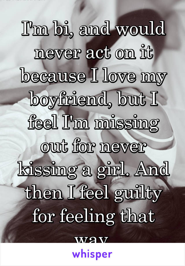 I'm bi, and would never act on it because I love my boyfriend, but I feel I'm missing out for never kissing a girl. And then I feel guilty for feeling that way.