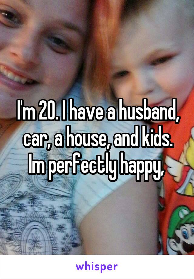 I'm 20. I have a husband, car, a house, and kids. Im perfectly happy, 