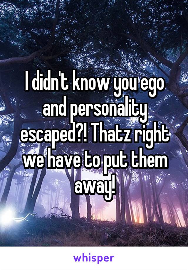 I didn't know you ego and personality escaped?! Thatz right we have to put them away!