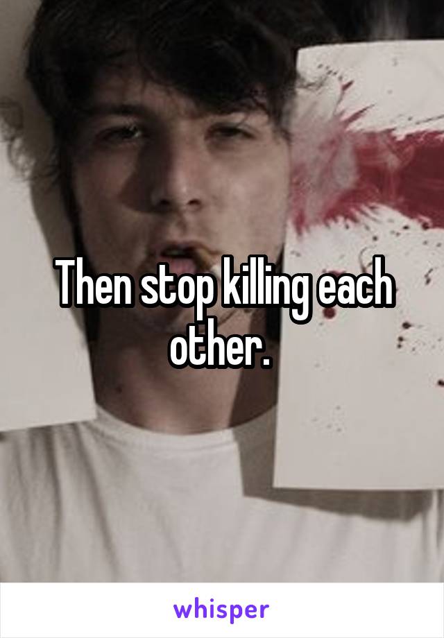 Then stop killing each other. 