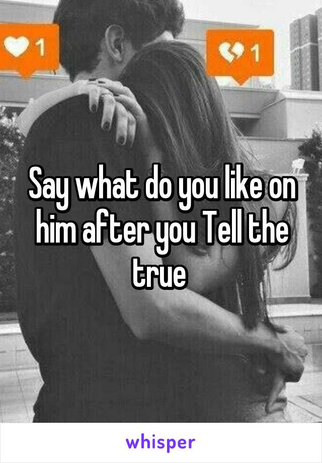 Say what do you like on him after you Tell the true 