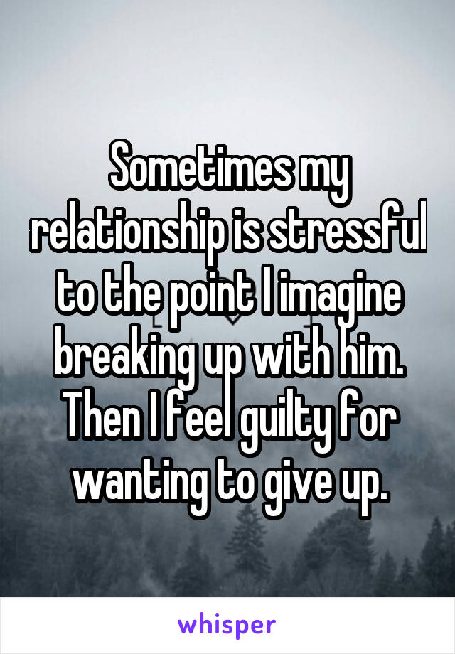 Sometimes my relationship is stressful to the point I imagine breaking up with him. Then I feel guilty for wanting to give up.