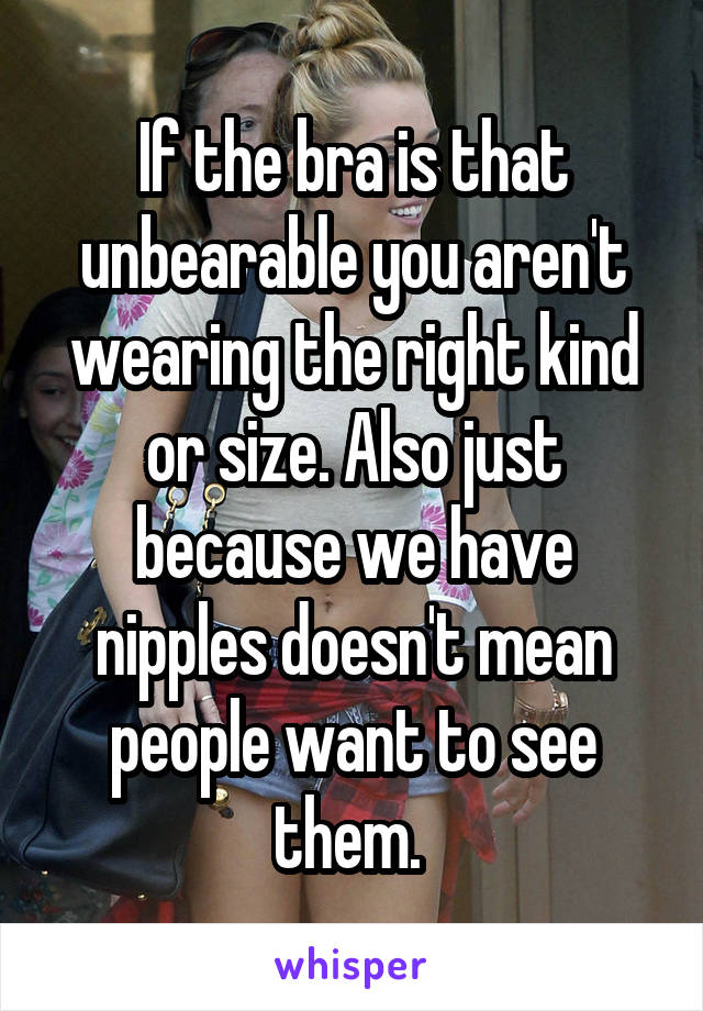 If the bra is that unbearable you aren't wearing the right kind or size. Also just because we have nipples doesn't mean people want to see them. 
