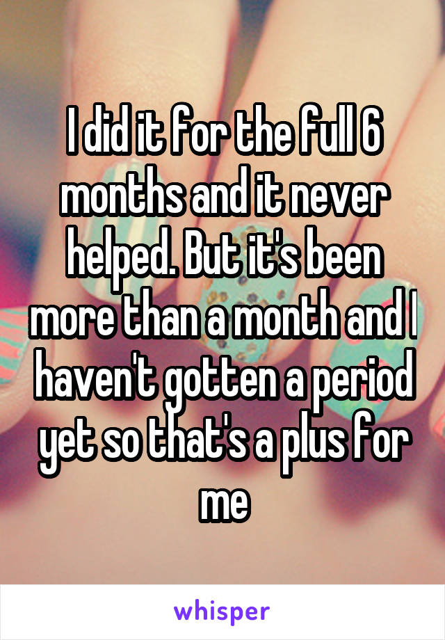 I did it for the full 6 months and it never helped. But it's been more than a month and I haven't gotten a period yet so that's a plus for me