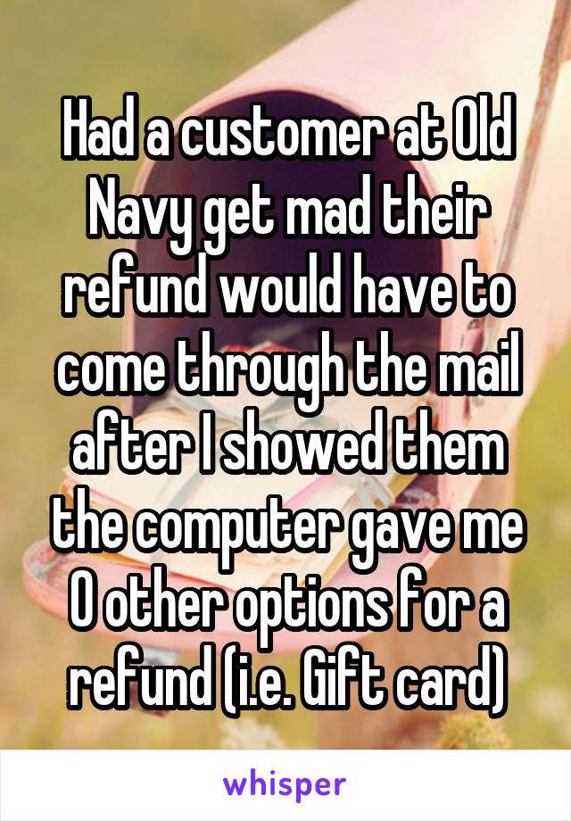 Had a customer at Old Navy get mad their refund would have to come through the mail after I showed them the computer gave me 0 other options for a refund (i.e. Gift card)