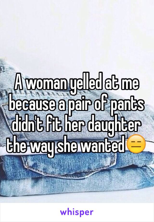 A woman yelled at me because a pair of pants didn't fit her daughter the way she wanted😑