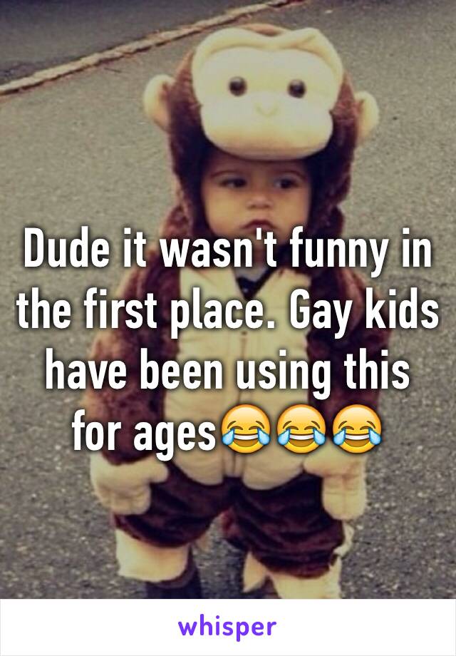 Dude it wasn't funny in the first place. Gay kids have been using this for ages😂😂😂