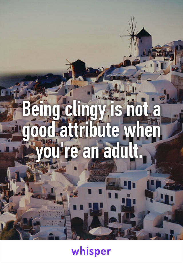 Being clingy is not a good attribute when you're an adult. 