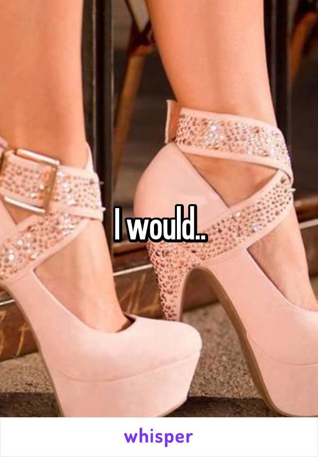 I would..