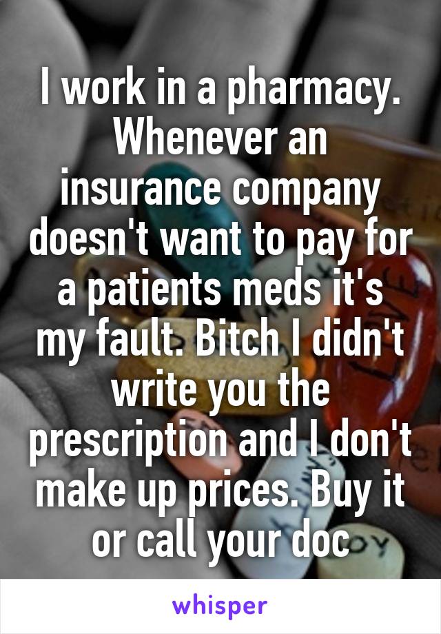 I work in a pharmacy.
Whenever an insurance company doesn't want to pay for a patients meds it's my fault. Bitch I didn't write you the prescription and I don't make up prices. Buy it or call your doc
