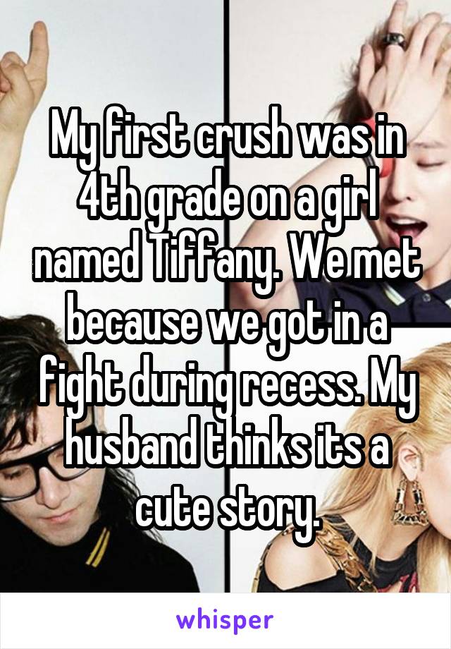My first crush was in 4th grade on a girl named Tiffany. We met because we got in a fight during recess. My husband thinks its a cute story.