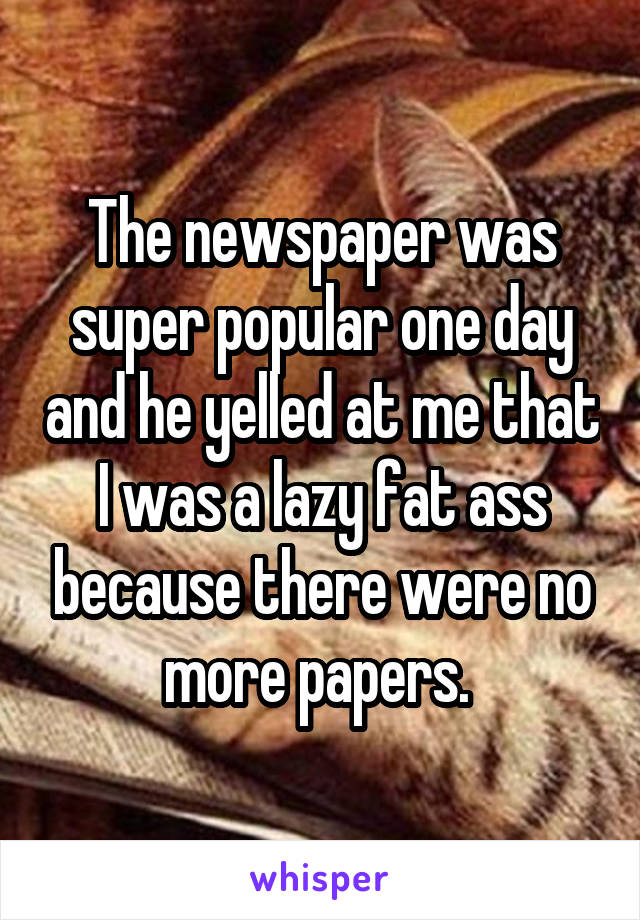 The newspaper was super popular one day and he yelled at me that I was a lazy fat ass because there were no more papers. 