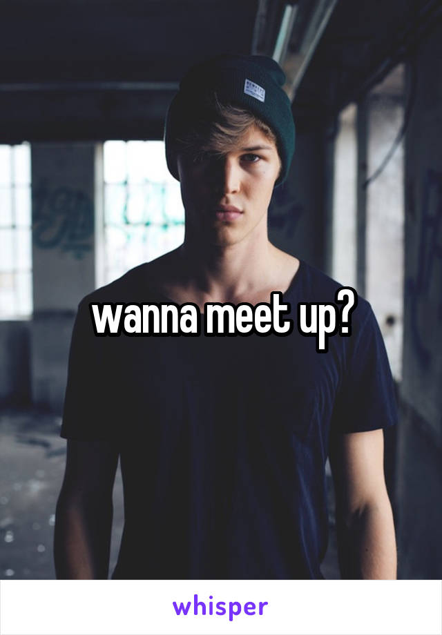 wanna meet up?