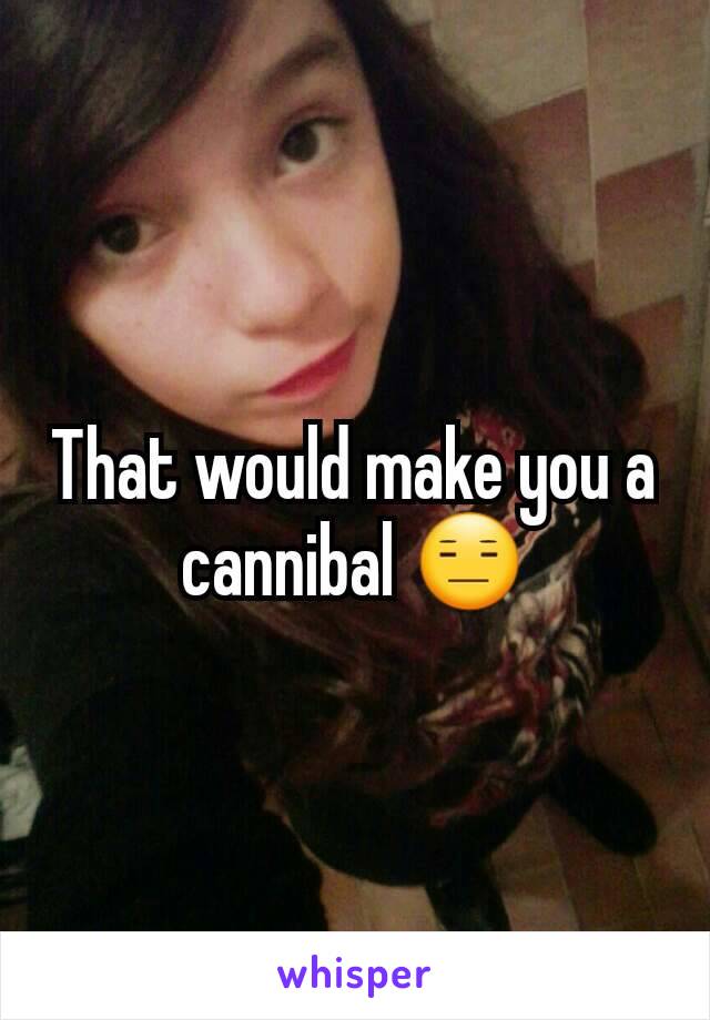 That would make you a cannibal 😑