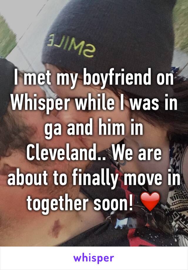 I met my boyfriend on Whisper while I was in ga and him in Cleveland.. We are about to finally move in together soon! ❤️ 