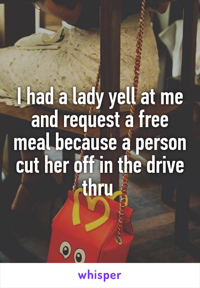 I had a lady yell at me and request a free meal because a person cut her off in the drive thru 