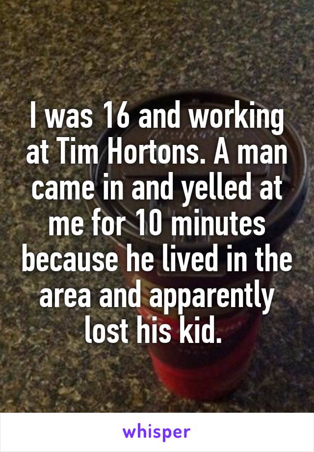I was 16 and working at Tim Hortons. A man came in and yelled at me for 10 minutes because he lived in the area and apparently lost his kid. 