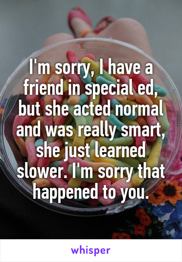 I'm sorry, I have a friend in special ed, but she acted normal and was really smart, she just learned slower. I'm sorry that happened to you.