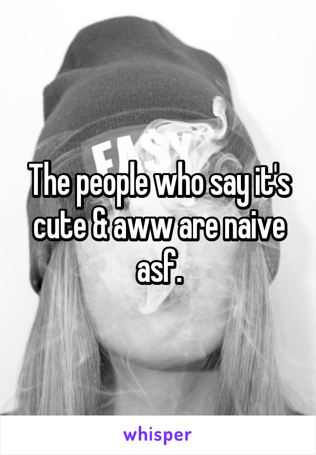 The people who say it's cute & aww are naive asf.