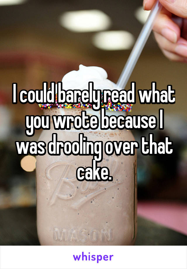 I could barely read what you wrote because I was drooling over that cake.