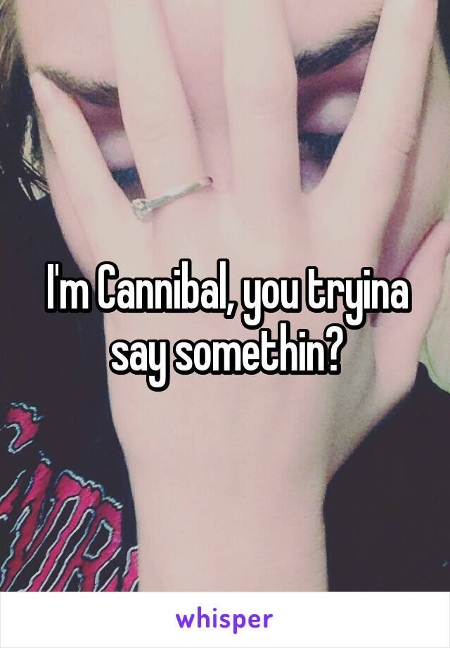 I'm Cannibal, you tryina say somethin?