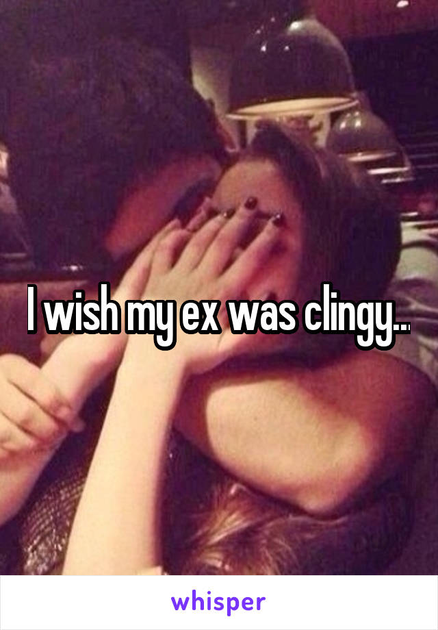 I wish my ex was clingy...