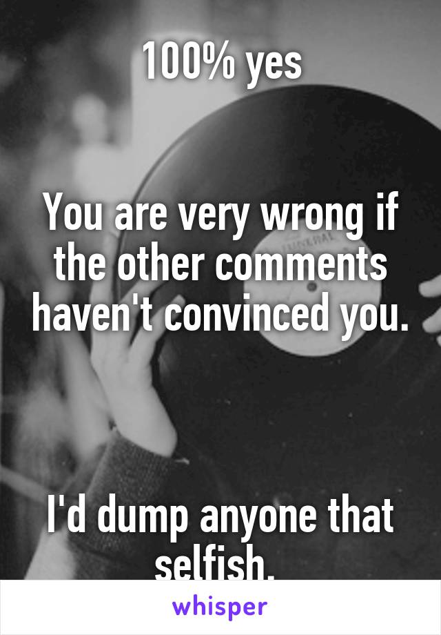 100% yes


You are very wrong if the other comments haven't convinced you. 


I'd dump anyone that selfish. 