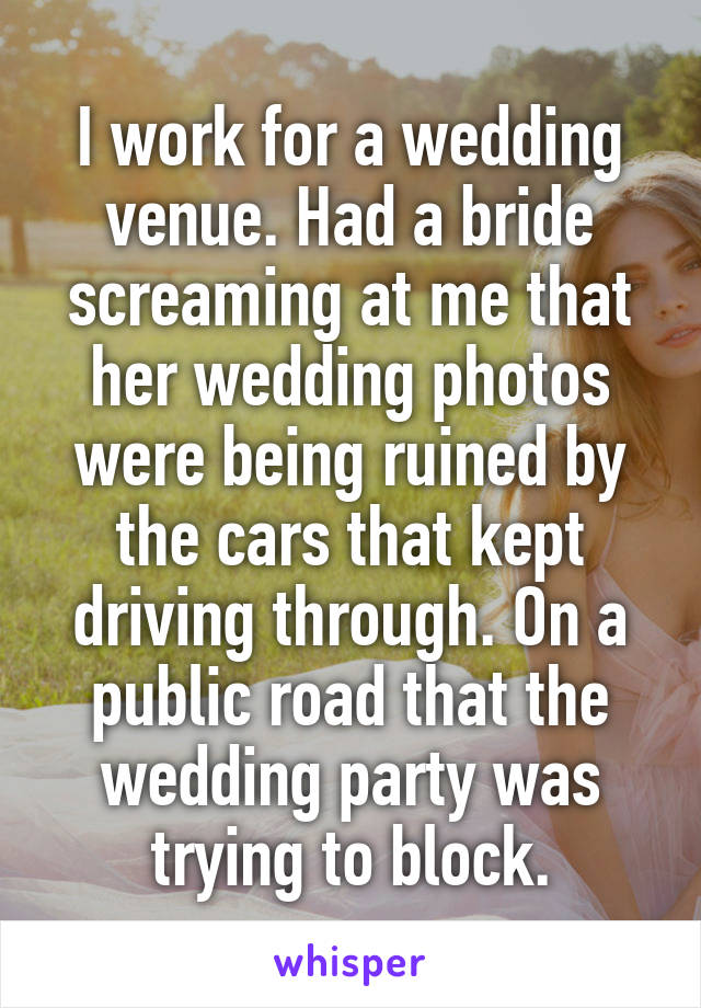 I work for a wedding venue. Had a bride screaming at me that her wedding photos were being ruined by the cars that kept driving through. On a public road that the wedding party was trying to block.