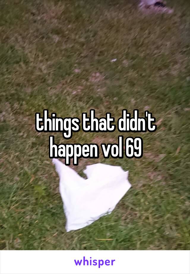 things that didn't happen vol 69