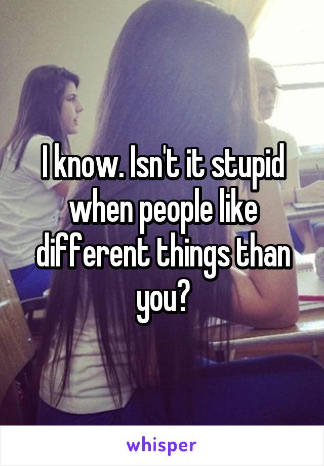 I know. Isn't it stupid when people like different things than you?