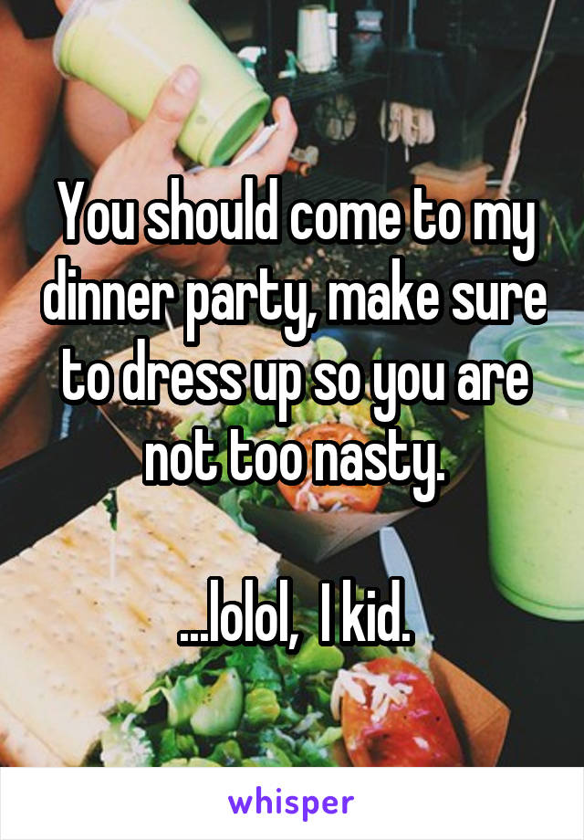 You should come to my dinner party, make sure to dress up so you are not too nasty.

...lolol,  I kid.