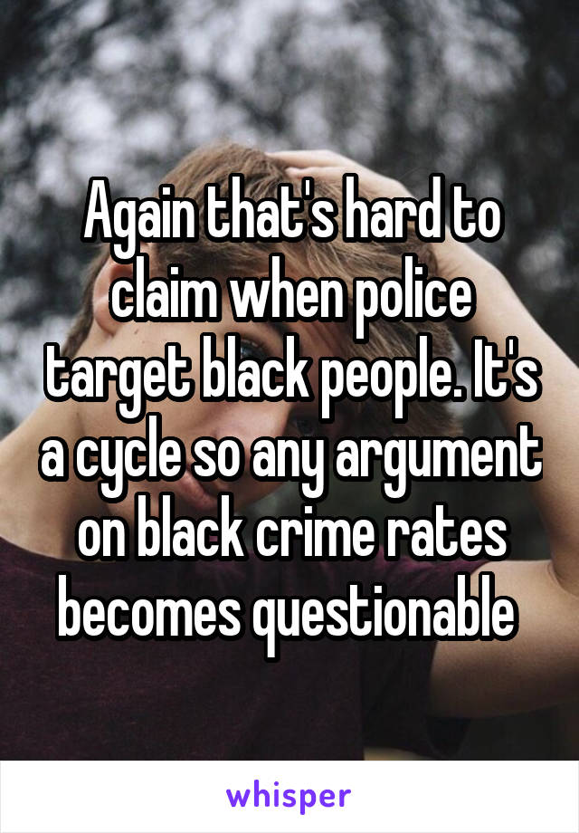 Again that's hard to claim when police target black people. It's a cycle so any argument on black crime rates becomes questionable 